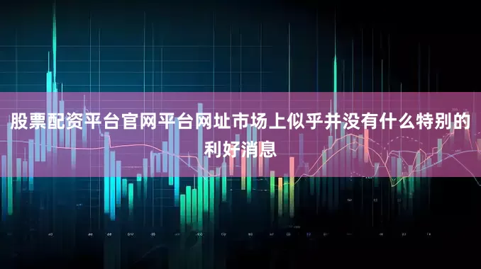 股票配资平台官网平台网址市场上似乎并没有什么特别的利好消息