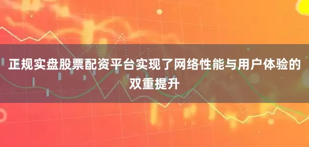 正规实盘股票配资平台实现了网络性能与用户体验的双重提升