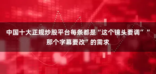 中国十大正规炒股平台每条都是“这个镜头要调”“那个字幕要改”的需求