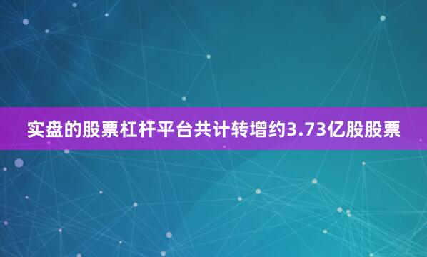 实盘的股票杠杆平台共计转增约3.73亿股股票