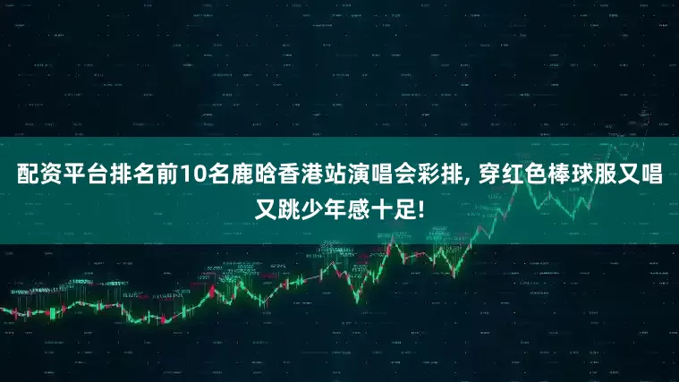 配资平台排名前10名鹿晗香港站演唱会彩排, 穿红色棒球服又唱又跳少年感十足!