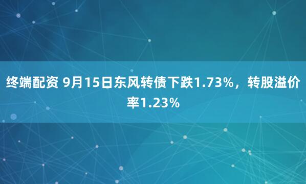 终端配资 9月15日东风转债下跌1.73%，转股溢价率1.23%