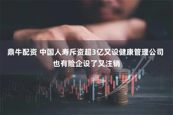 鼎牛配资 中国人寿斥资超3亿又设健康管理公司 也有险企设了又注销