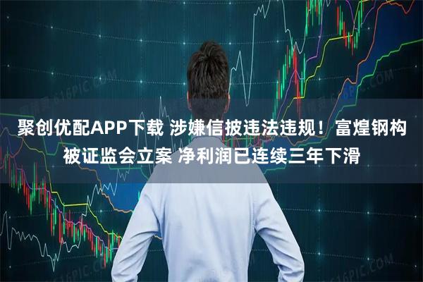 聚创优配APP下载 涉嫌信披违法违规！富煌钢构被证监会立案 净利润已连续三年下滑