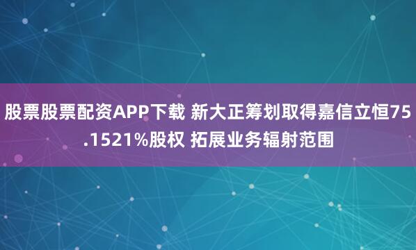 股票股票配资APP下载 新大正筹划取得嘉信立恒75.1521%股权 拓展业务辐射范围
