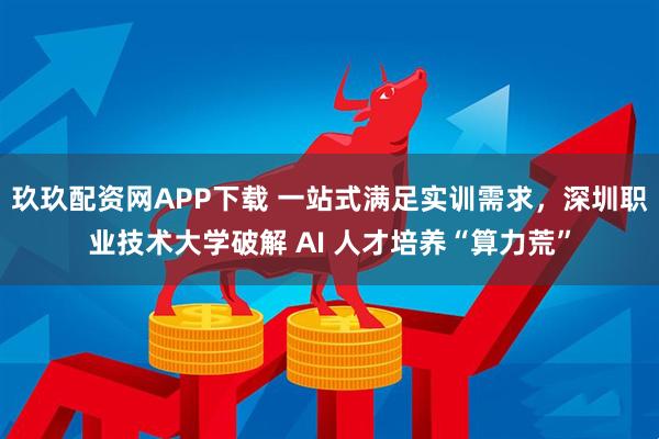 玖玖配资网APP下载 一站式满足实训需求，深圳职业技术大学破解 AI 人才培养“算力荒”