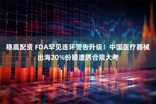 稳赢配资 FDA罕见连环警告升级！中国医疗器械出海20%份额遭遇合规大考