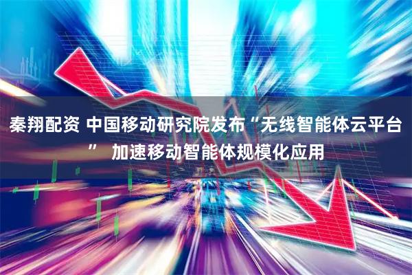 秦翔配资 中国移动研究院发布“无线智能体云平台”  加速移动智能体规模化应用