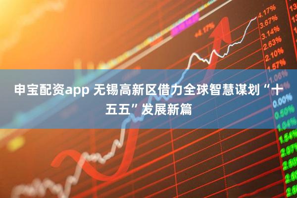 申宝配资app 无锡高新区借力全球智慧谋划“十五五”发展新篇