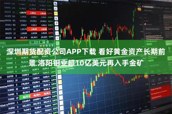 深圳期货配资公司APP下载 看好黄金资产长期前景 洛阳钼业超10亿美元再入手金矿