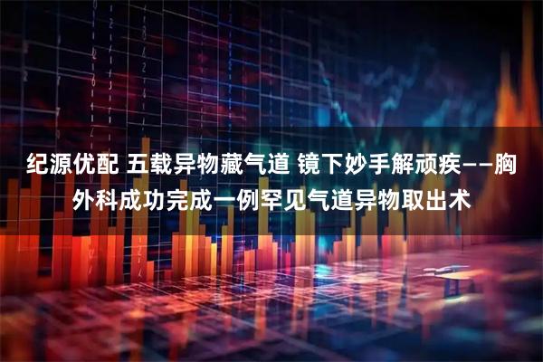 纪源优配 五载异物藏气道 镜下妙手解顽疾——胸外科成功完成一例罕见气道异物取出术