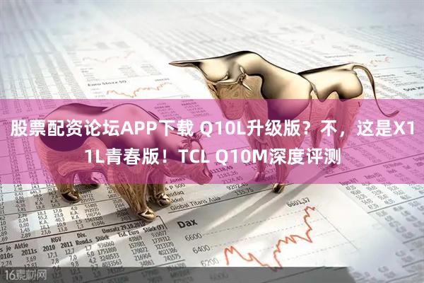 股票配资论坛APP下载 Q10L升级版？不，这是X11L青春版！TCL Q10M深度评测