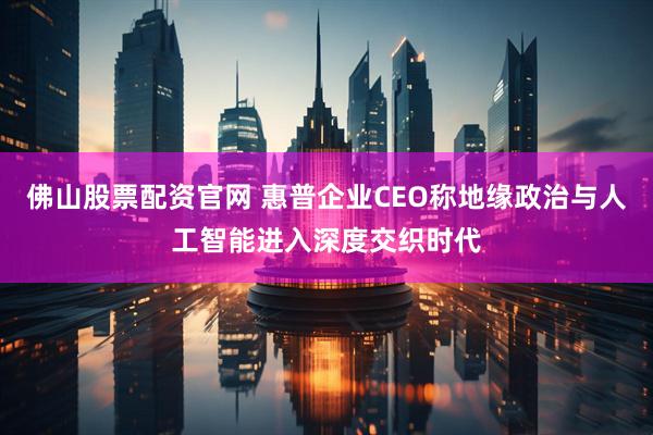 佛山股票配资官网 惠普企业CEO称地缘政治与人工智能进入深度交织时代