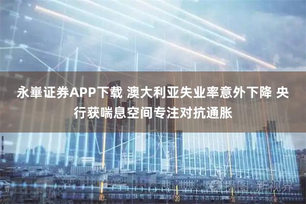 永崋证券APP下载 澳大利亚失业率意外下降 央行获喘息空间专注对抗通胀