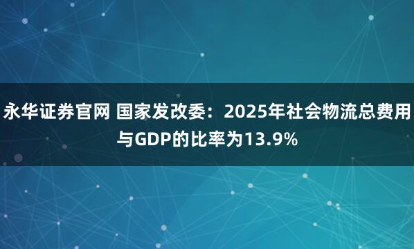 永华证券官网 国家发改委：2025年社会物流总费用与GDP的比率为13.9%