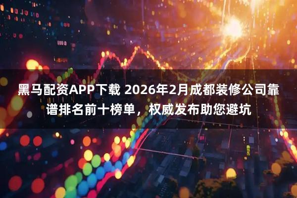 黑马配资APP下载 2026年2月成都装修公司靠谱排名前十榜单，权威发布助您避坑