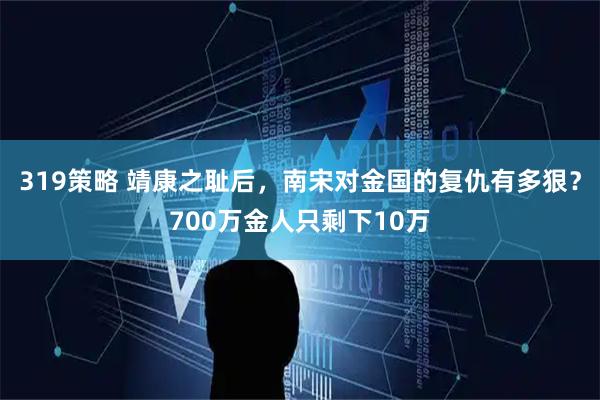 319策略 靖康之耻后，南宋对金国的复仇有多狠？700万金人只剩下10万