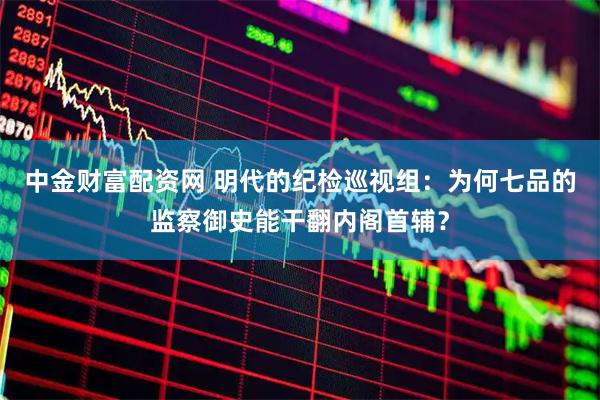 中金财富配资网 明代的纪检巡视组：为何七品的监察御史能干翻内阁首辅？
