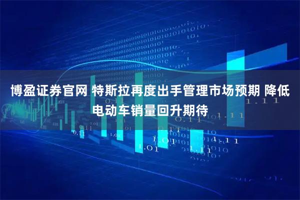 博盈证券官网 特斯拉再度出手管理市场预期 降低电动车销量回升期待