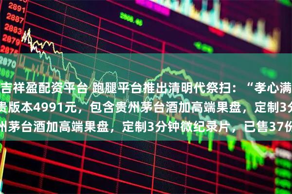 吉祥盈配资平台 跑腿平台推出清明代祭扫：“孝心满满pro版”241元，最贵版本4991元，包含贵州茅台酒加高端果盘，定制3分钟微纪录片，已售37份
