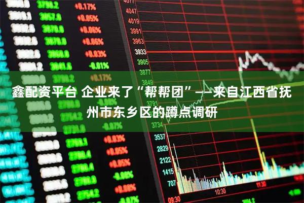 鑫配资平台 企业来了“帮帮团”——来自江西省抚州市东乡区的蹲点调研