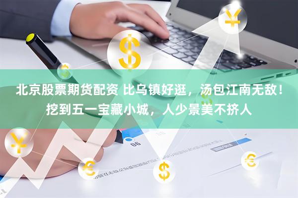 北京股票期货配资 比乌镇好逛，汤包江南无敌！挖到五一宝藏小城，人少景美不挤人