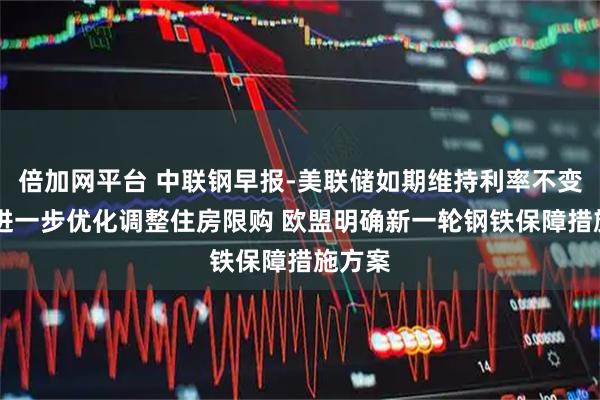 倍加网平台 中联钢早报-美联储如期维持利率不变 深圳进一步优化调整住房限购 欧盟明确新一轮钢铁保障措施方案