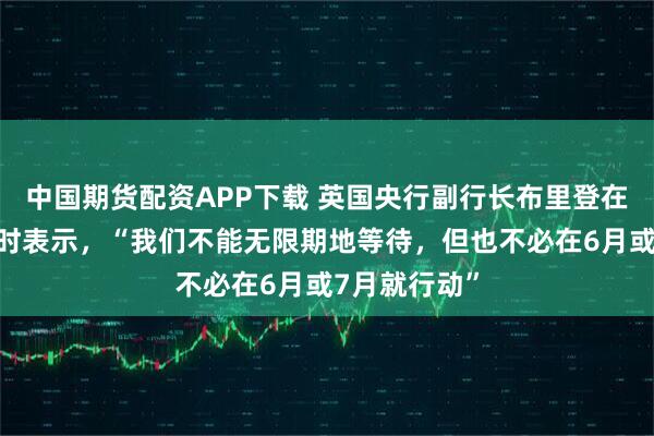中国期货配资APP下载 英国央行副行长布里登在谈加息问题时表示，“我们不能无限期地等待，但也不必在6月或7月就行动”