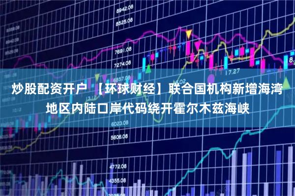 炒股配资开户 【环球财经】联合国机构新增海湾地区内陆口岸代码绕开霍尔木兹海峡