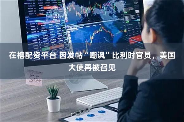 在榕配资平台 因发帖“嘲讽”比利时官员，美国大使再被召见