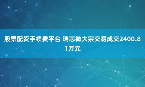 股票配资手续费平台 瑞芯微大宗交易成交2400.81万元