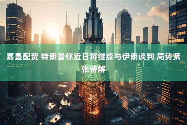 嘉垦配资 特朗普称近日将继续与伊朗谈判 局势紧张待解